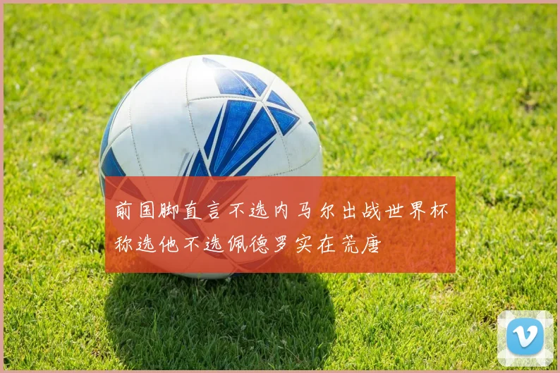 前国脚直言不选内马尔出战世界杯称选他不选佩德罗实在荒唐