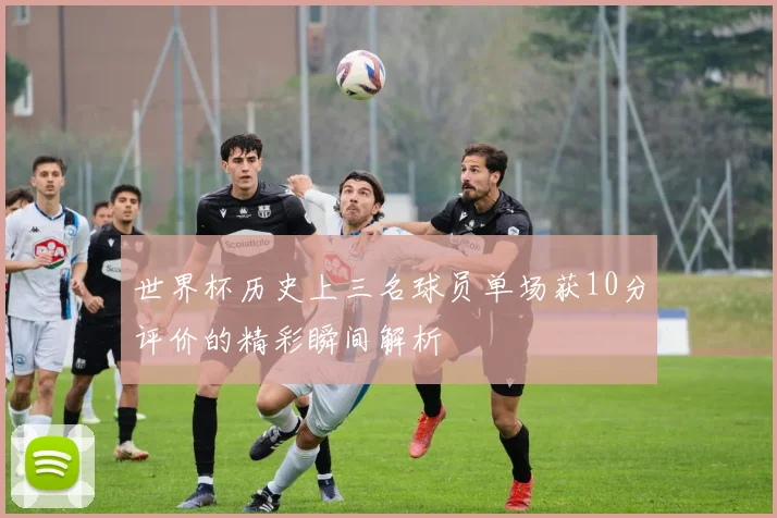 世界杯历史上三名球员单场获10分评价的精彩瞬间解析