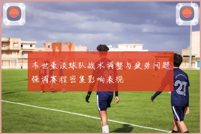 韦世豪谈球队战术调整与疲劳问题强调赛程密集影响表现