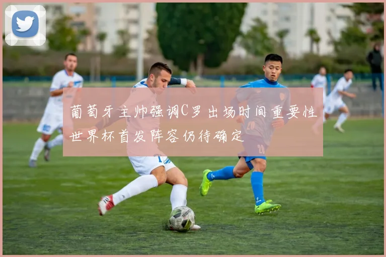 葡萄牙主帅强调C罗出场时间重要性世界杯首发阵容仍待确定