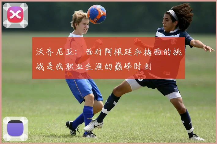 沃齐尼亚：面对阿根廷和梅西的挑战是我职业生涯的巅峰时刻