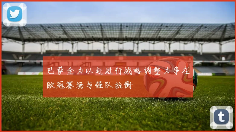 巴萨全力以赴进行战略调整力争在欧冠赛场与强队抗衡