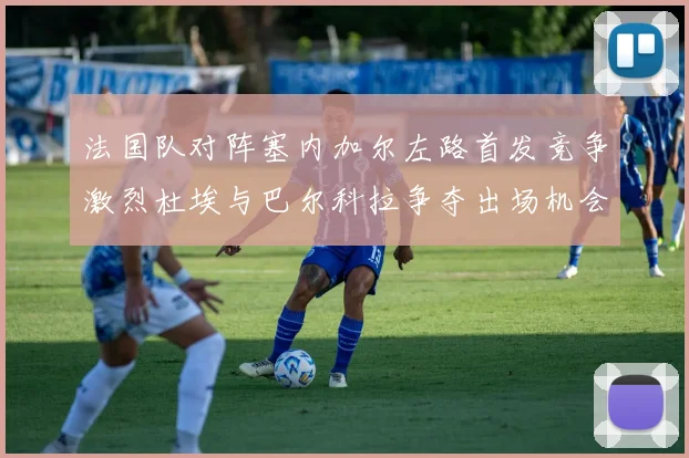 法国队对阵塞内加尔左路首发竞争激烈杜埃与巴尔科拉争夺出场机会