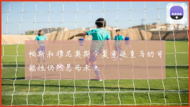 帕斯和穆尼奥斯今夏重返皇马的可能性仍然悬而未决