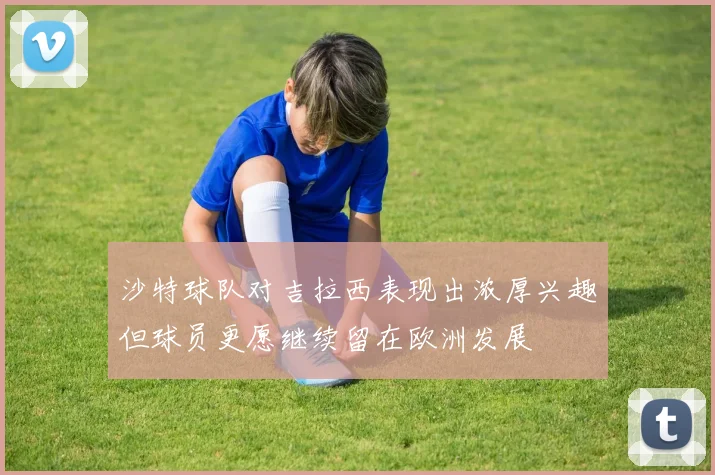 沙特球队对吉拉西表现出浓厚兴趣但球员更愿继续留在欧洲发展