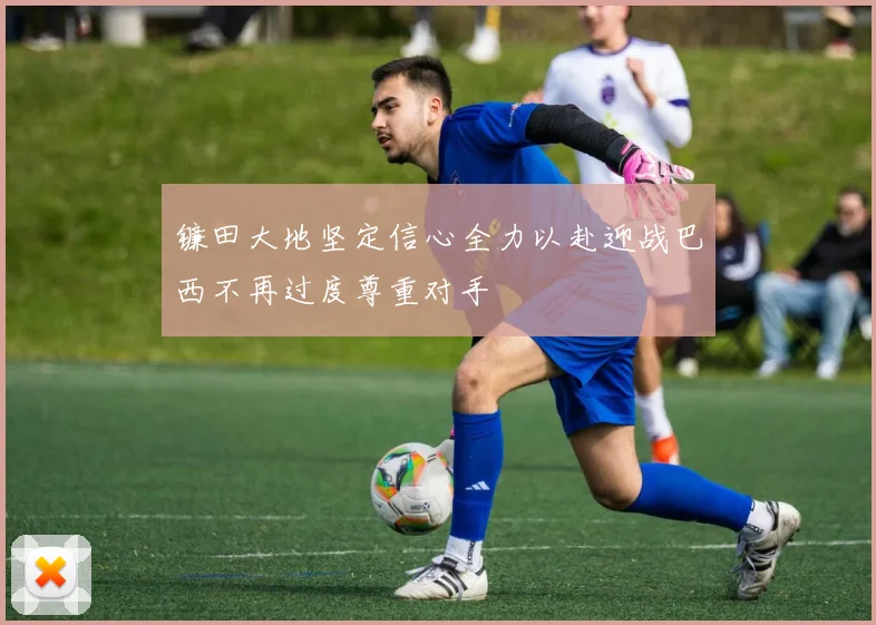镰田大地坚定信心全力以赴迎战巴西不再过度尊重对手