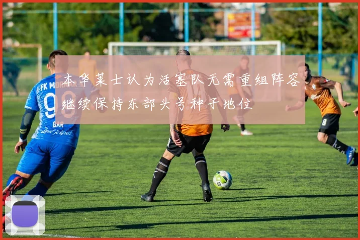 本华莱士认为活塞队无需重组阵容继续保持东部头号种子地位