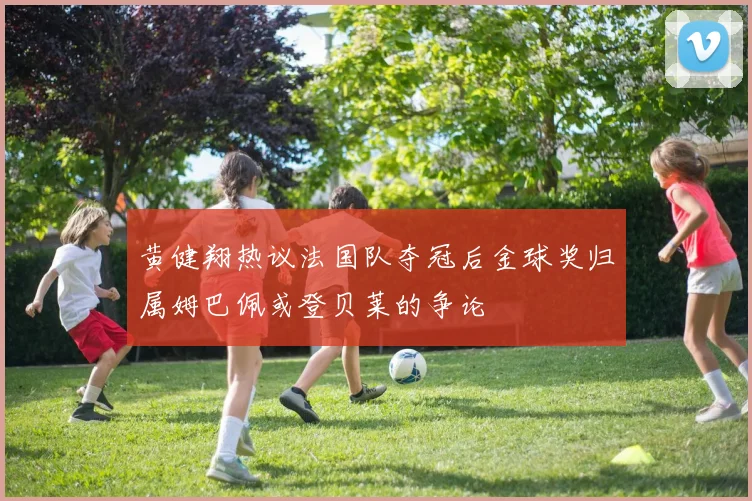 黄健翔热议法国队夺冠后金球奖归属姆巴佩或登贝莱的争论