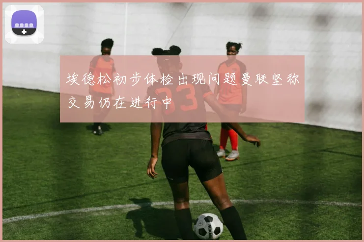 埃德松初步体检出现问题曼联坚称交易仍在进行中