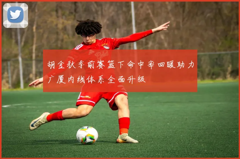 胡金秋季前赛篮下命中率回暖助力广厦内线体系全面升级