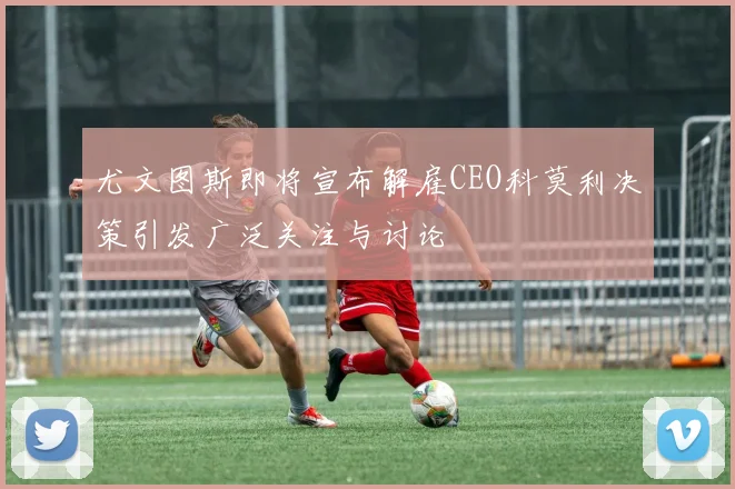 尤文图斯即将宣布解雇CEO科莫利决策引发广泛关注与讨论