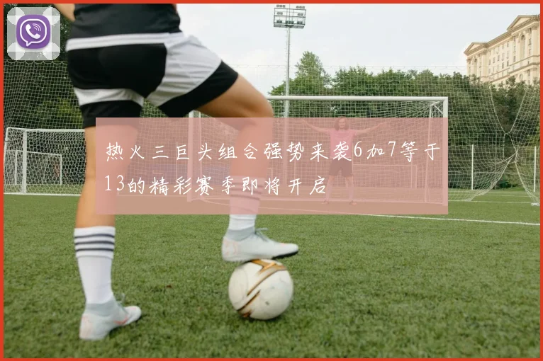 热火三巨头组合强势来袭6加7等于13的精彩赛季即将开启