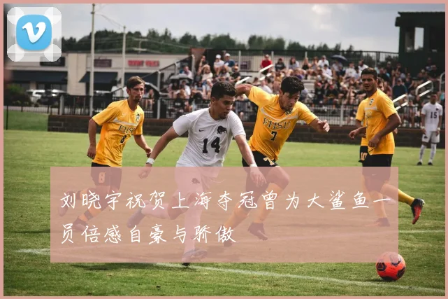刘晓宇祝贺上海夺冠曾为大鲨鱼一员倍感自豪与骄傲