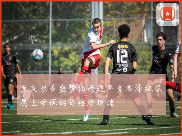 里瓦尔多盛赞梅西追平克洛泽纪录愿上帝保佑你继续辉煌