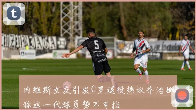 内维斯女友引发C罗退役热议乔治娜称这一代球员势不可挡
