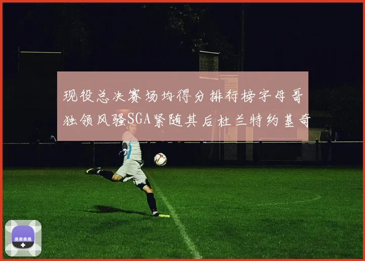 现役总决赛场均得分排行榜字母哥独领风骚SGA紧随其后杜兰特约基奇东契奇争夺第三