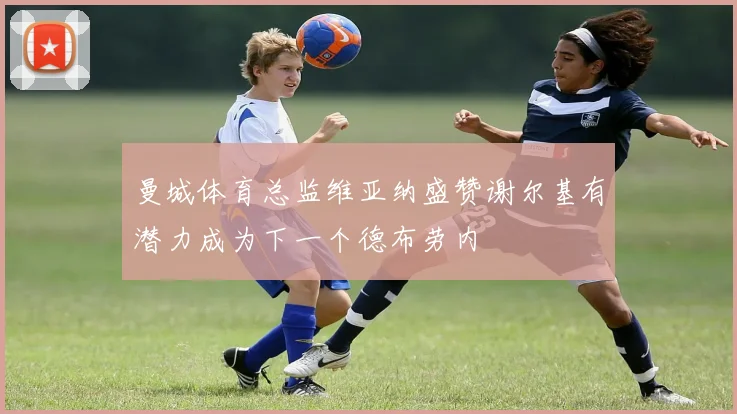 曼城体育总监维亚纳盛赞谢尔基有潜力成为下一个德布劳内