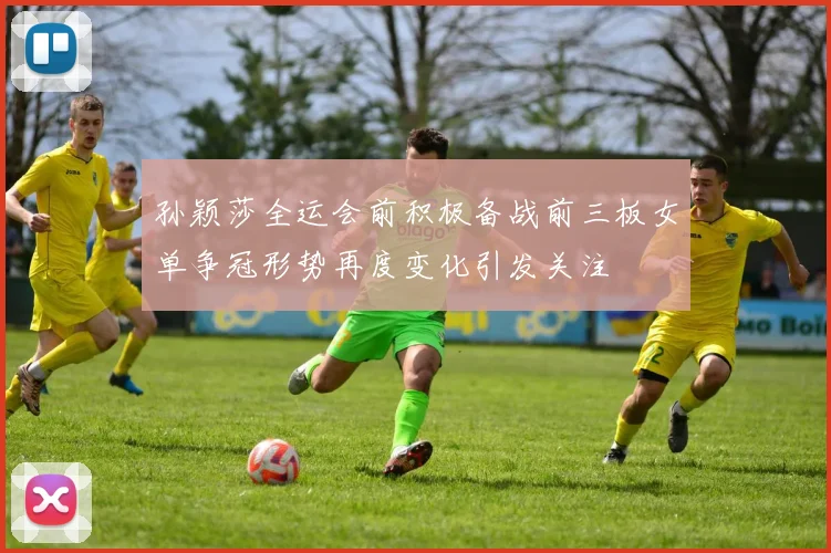 孙颖莎全运会前积极备战前三板女单争冠形势再度变化引发关注