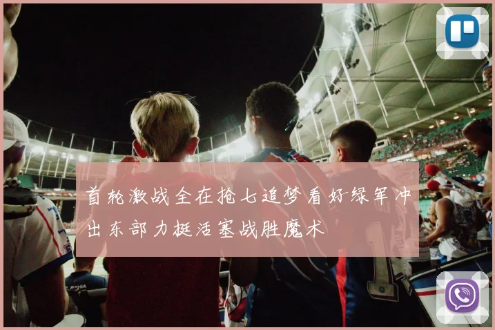 首轮激战全在抢七追梦看好绿军冲出东部力挺活塞战胜魔术