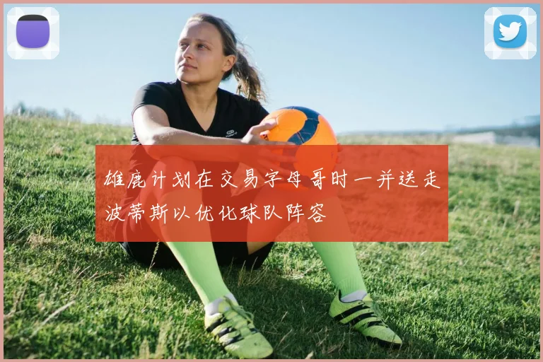 雄鹿计划在交易字母哥时一并送走波蒂斯以优化球队阵容