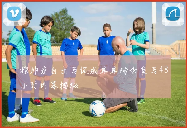 穆帅亲自出马促成库库转会皇马48小时内幕揭秘