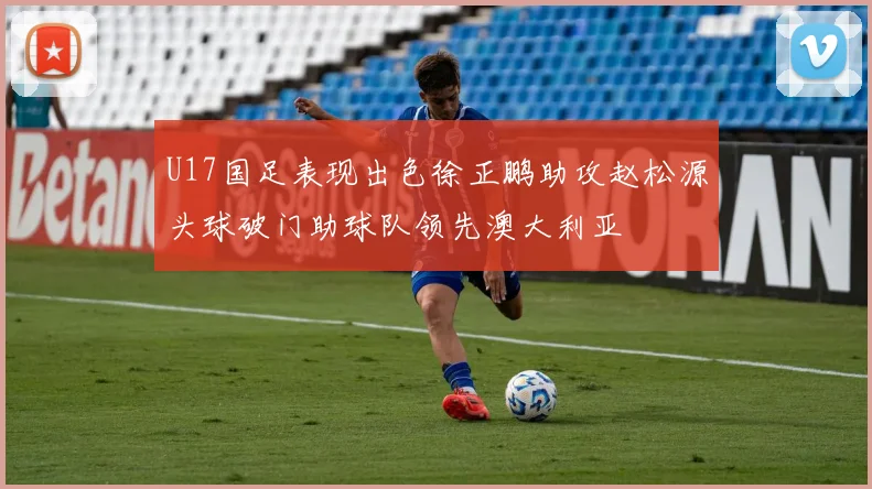 U17国足表现出色徐正鹏助攻赵松源头球破门助球队领先澳大利亚