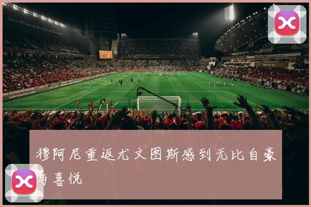 穆阿尼重返尤文图斯感到无比自豪与喜悦