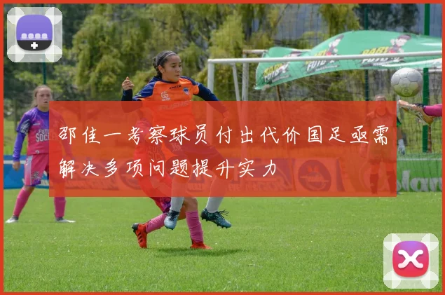 邵佳一考察球员付出代价国足亟需解决多项问题提升实力
