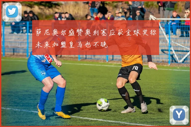 萨尼奥尔盛赞奥利塞应获金球奖称未来加盟皇马也不晚