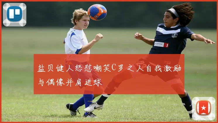 盐贝健人怒怼嘲笑C罗之人自我激励与偶像并肩进球