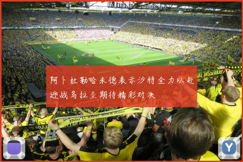 阿卜杜勒哈米德表示沙特全力以赴迎战乌拉圭期待精彩对决