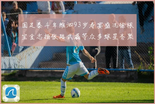 国足泰斗年维泗93岁寿宴盛况徐根宝金志扬张路武磊等众多球星齐聚祝贺
